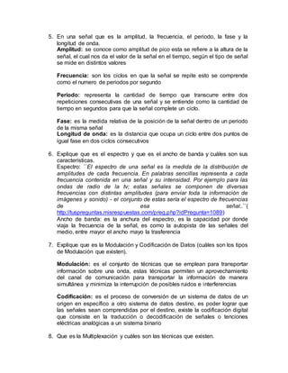 5. En una señal que es la amplitud, la frecuencia, el periodo, la fase y la
longitud de onda.
Amplitud: se conoce como amplitud de pico esta se refiere a la altura de la
señal, el cual nos da el valor de la señal en el tiempo, según el tipo de señal
se mide en distintos valores
Frecuencia: son los ciclos en que la señal se repite esto se comprende
como el numero de periodos por segundo
Periodo: representa la cantidad de tiempo que transcurre entre dos
repeticiones consecutivas de una señal y se entiende como la cantidad de
tiempo en segundos para que la señal complete un ciclo.
Fase: es la medida relativa de la posición de la señal dentro de un periodo
de la misma señal
Longitud de onda: es la distancia que ocupa un ciclo entre dos puntos de
igual fase en dos ciclos consecutivos
6. Explique que es el espectro y que es el ancho de banda y cuáles son sus
características.
Espectro: ´´El espectro de una señal es la medida de la distribución de
amplitudes de cada frecuencia. En palabras sencillas representa a cada
frecuencia contenida en una señal y su intensidad. Por ejemplo para las
ondas de radio de la tv; estas señales se componen de diversas
frecuencias con distintas amplitudes (para enviar toda la información de
imágenes y sonido) - el conjunto de estas sería el espectro de frecuencias
de esa señal..´´(
http://tuspreguntas.misrespuestas.com/preg.php?idPregunta=1089)
Ancho de banda: es la anchura del espectro, es la capacidad por donde
viaja la frecuencia de la señal, es como la autopista de las señales del
medio, entre mayor el ancho mayo la trasferencia
7. Explique que es la Modulación y Codificación de Datos (cuáles son los tipos
de Modulación que existen).
Modulación: es el conjunto de técnicas que se emplean para transportar
información sobre una onda, estas técnicas permiten un aprovechamiento
del canal de comunicación para transportar la información de manera
simultánea y minimiza la interrupción de posibles ruidos e interferencias
Codificación: es el proceso de conversión de un sistema de datos de un
origen en específico a otro sistema de datos destino, es poder lograr que
las señales sean comprendidas por el destino, existe la codificación digital
que consiste en la traducción o decodificación de señales o tenciones
eléctricas analógicas a un sistema binario
8. Que es la Multiplexación y cuáles son las técnicas que existen.
 