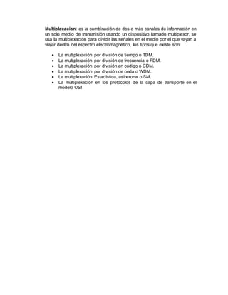 Multiplexacion: es la combinación de dos o más canales de información en
un solo medio de transmisión usando un dispositivo llamado multiplexor, se
usa la multiplexación para dividir las señales en el medio por el que vayan a
viajar dentro del espectro electromagnético, los tipos que existe son:
 La multiplexación por división de tiempo o TDM.
 La multiplexación por división de frecuencia o FDM.
 La multiplexación por división en código o CDM.
 La multiplexación por división de onda o WDM.
 La multiplexación Estadística, asíncrona o SM.
 La multiplexación en los protocolos de la capa de transporte en el
modelo OSI
 