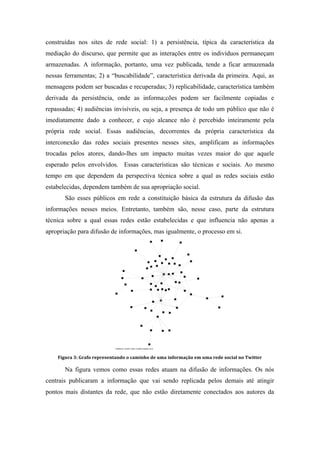 construídas nos sites de rede social: 1) a persistência, típica da característica da
mediação do discurso, que permite que as interações entre os indivíduos permaneçam
armazenadas. A informação, portanto, uma vez publicada, tende a ficar armazenada
nessas ferramentas; 2) a “buscabilidade”, característica derivada da primeira. Aqui, as
mensagens podem ser buscadas e recuperadas; 3) replicabilidade, característica também
derivada da persistência, onde as informa;cões podem ser facilmente copiadas e
repassadas; 4) audiências invisíveis, ou seja, a presença de todo um público que não é
imediatamente dado a conhecer, e cujo alcance não é percebido inteiramente pela
própria rede social. Essas audiências, decorrentes da própria característica da
interconexão das redes sociais presentes nesses sites, amplificam as informações
trocadas pelos atores, dando-lhes um impacto muitas vezes maior do que aquele
esperado pelos envolvidos. Essas características são técnicas e sociais. Ao mesmo
tempo em que dependem da perspectiva técnica sobre a qual as redes sociais estão
estabelecidas, dependem também de sua apropriação social.
São esses públicos em rede a constituição básica da estrutura da difusão das
informações nesses meios. Entretanto, também são, nesse caso, parte da estrutura
técnica sobre a qual essas redes estão estabelecidas e que influencia não apenas a
apropriação para difusão de informações, mas igualmente, o processo em si.
	
  
Figura	
  3:	
  Grafo	
  representando	
  o	
  caminho	
  de	
  uma	
  informação	
  em	
  uma	
  rede	
  social	
  no	
  Twitter
Na figura vemos como essas redes atuam na difusão de informações. Os nós
centrais publicaram a informação que vai sendo replicada pelos demais até atingir
pontos mais distantes da rede, que não estão diretamente conectados aos autores da
 