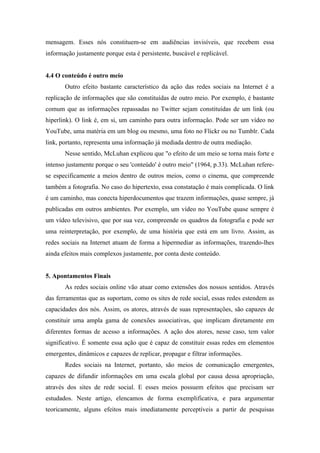 mensagem. Esses nós constituem-se em audiências invisíveis, que recebem essa
informação justamente porque esta é persistente, buscável e replicável.
4.4 O conteúdo é outro meio
Outro efeito bastante característico da ação das redes sociais na Internet é a
replicação de informações que são constituídas de outro meio. Por exemplo, é bastante
comum que as informações repassadas no Twitter sejam constituídas de um link (ou
hiperlink). O link é, em si, um caminho para outra informação. Pode ser um vídeo no
YouTube, uma matéria em um blog ou mesmo, uma foto no Flickr ou no Tumblr. Cada
link, portanto, representa uma informação já mediada dentro de outra mediação.
Nesse sentido, McLuhan explicou que "o efeito de um meio se torna mais forte e
intenso justamente porque o seu 'conteúdo' é outro meio" (1964, p.33). McLuhan refere-
se especificamente a meios dentro de outros meios, como o cinema, que compreende
também a fotografia. No caso do hipertexto, essa constatação é mais complicada. O link
é um caminho, mas conecta hiperdocumentos que trazem informações, quase sempre, já
publicadas em outros ambientes. Por exemplo, um vídeo no YouTube quase sempre é
um vídeo televisivo, que por sua vez, compreende os quadros da fotografia e pode ser
uma reinterpretação, por exemplo, de uma história que está em um livro. Assim, as
redes sociais na Internet atuam de forma a hipermediar as informações, trazendo-lhes
ainda efeitos mais complexos justamente, por conta deste conteúdo.
5. Apontamentos Finais
As redes sociais online vão atuar como extensões dos nossos sentidos. Através
das ferramentas que as suportam, como os sites de rede social, essas redes estendem as
capacidades dos nós. Assim, os atores, através de suas representações, são capazes de
constituir uma ampla gama de conexões associativas, que implicam diretamente em
diferentes formas de acesso a informações. A ação dos atores, nesse caso, tem valor
significativo. É somente essa ação que é capaz de constituir essas redes em elementos
emergentes, dinâmicos e capazes de replicar, propagar e filtrar informações.
Redes sociais na Internet, portanto, são meios de comunicação emergentes,
capazes de difundir informações em uma escala global por causa dessa apropriação,
através dos sites de rede social. E esses meios possuem efeitos que precisam ser
estudados. Neste artigo, elencamos de forma exemplificativa, e para argumentar
teoricamente, alguns efeitos mais imediatamente perceptíveis a partir de pesquisas
 