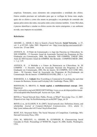empíricas. Entretanto, esses elementos não compreendem a totalidade dos efeitos.
Outros estudos precisam ser realizados para que se verifique de forma mais ampla,
quais são os efeitos e como eles atuam na percepção e na produção do conteúdo não
apenas pelos atores das redes, mas pelas redes como sistemas também. Como McLuhan,
é preciso identificar e estudar os efeitos sociais dos meios emergentes, e seu ambiente
na rede, seus impactos na sociedade.
	
  
Referências:
ADAMIC, L.; ADAR, E. How to Search a Social Network. Social Networks, n. 27,
vol. 3, p.187-203, Julho 2005. Disponível em <http://www.hpl.hp.com/research/idl>.
Acesso em: 23 mar 2004.
ANTOUN, H. . O Poder da Comunicação e o Jogo das Parcerias na Cibercultura. In:
XIII COMPÓS - 13 Encontro Anual da Associação Nacional dos Programas de Pós-
Graduação em Comunicação, 2004, São Bernardo. XIII COMPÓS, UMESP 2004,
Anais do XIII Encontro Anual da COMPÓS. São Bernardo : COMPÓS/UMESP, 2004.
v. 1. p. 1-29.
ANTOUN, H. . A Multidão e o Futuro da Democracia na Cibercultura. In: XI
COMPÓS - 11 Encontro Anual da Associação Nacional dos Programas de Pós-
Graduação em Comunicação, 2002, Rio de Janeiro. XI COMPÓS, ECO UFRJ 2002,
Anais - XI Encontro Anual da Associação dos Programas de Pós-Graduação em
Comunicação. Rio de Janeiro : COMPÓS/ECO-UFRJ, 2002. v. 1. p. 1-17.
BARABÁSI, A. L. Linked. How Everything is Connected to Everything else and what
it means for Business, Science and Everyday Life. Cambridge: Plume, 2003.
BERTOLINI, S.; BRAVO, G. Social capital, a multidimensional concept. 2004.
Disponível em:
http://web.archive.org/web/20030318075349/http://www.ex.ac.uk/shipss/politics/resear
ch/socialcapital/other/bertolini.pdf. Acesso em 8 jun. 2008.
BOYD, d. "Social Network Sites: Public, Private, or What?" Knowledge Tree, 13, 2007.
Disponivel em: http://kt.flexiblelearning.net.au/tkt2007/?page_id=28
BOYD, d. m., & ELLISON, N. B. (2007). Social network sites: Definition, history, and
scholarship. Journal of Computer-Mediated Communication, 13(1), article 11.
http://jcmc.indiana.edu/vol13/issue1/boyd.ellison.html
BURT, R.S. Structural Holes: The Social Structure of Competition. Cambridge, MA:
Harvard University Press, 1992.
CHA, M., MISLOVE, A.; ADAMS, B.; GUMMADI, K. Characterizing Social
Cascades in Flickr. Proceedings of WOSN’08, August 18, 2008, Seattle, Washington,
USA.
 