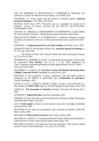 CHA, M.; HADDADI, H.; BENEVENUTO, F.; GUMMADI, K. Measuring User
Influence in Twitter: The Million Follower Fallacy. In: ICWSM, 2010.
COLEMAN, J. S. Social Capital and the Creation of Human Capital. American
Journal of Sociology, n. 94, 1988, p. S95-S120.
DUNBAR, R.I.M. (June 1992). "Neocortex size as a constraint on group size in
primates". Journal of Human Evolution 22 (6): 469–493. doi:10.1016/0047-
2484(92)90081-J1992.
GALUBA, W.; ABERER, K; CHAKRABORTY, D; DESPOTOVIC, Z; KELLERER,
W. Outtweeting the Twitterers—Predicting Information Cascades in Microblogs.
GONCALVES, B., PERRA, N., & VESPIGNANI, A. Validation of Dunbarʼs number
in Twitter conversations. Networks, 8. Retrieved from http://arxiv.org/abs/1105.5170 ,
2011.
GOFFMAN, E. A Representação do Eu na Vida Cotidiana. Sao Paulo: Vozes, 1985.
GRANOVETTER, M. The Strenght of Weak Ties. American Journal of Sociology, n.
78, 1973, pp. 1360-1380.
______. The Strenth of Weak Ties: Network Theory Revisited. Sociological Theory,
vol 1, p 203-233, 1983.
HUBERMAN, B., ROMERO, D. & WU, F. Social Networks that matter: Twitter under
the microscope. First Monday, Vol 14, N. 1. 5 jan. 2009. Disponível em
<http://firstmonday.org/htbin/cgiwrap/bin/ojs/index.php/fm/article/view/2317/2063>.
Acesso em 20 jan. 2009.
KLEINBERG, J. e EASLEY, D. Networks, Crowds, and Markets: Reasoning about
a Highly Connected World. Cambridge University Press, 2010.
KOLLOCK, P. The economies of online cooperation: gifts and public goods in
cyberspace. In: M. SMITH; P. KOLLOCK (ed.), Communities in cyberspace.
Londres: Routledge, 1999.
KWAK, H.; LEE, C.; PARK, H.; MOON, S. What is Twitter, a Social Network or a
News Media? In: WWW 2010, April 26–30, 2010, Raleigh, North Carolina, USA, 2010.
LAHAN, R. The Economics of Attention, Chicago: University Of Chicago Press,
2006.
LEVINSON, P. Digital McLuhan. NewYork: Routledge, 2001.
LERMAN, K. Social Networks and Social Information Filtering on Digg. Proceedings
of ICWSM 2007. Bolder, CO, USA.
LIN, N. Social capital. A theory of social structure and action, Cambridge, Cambridge
University Press, 2001.
MCLUHAN, M. Os meios de comunicação como extensões do homem. (1964) São
Paulo: Cultrix, 2002.
RECUERO, R. Redes Sociais na internet. Porto Alegre: Sulina, 2009.
RECUERO, R. e ZAGO, G. A Economia do Retweet. Redes, Difusão de Informações e
Capital Social no Twitter. Anais da XX Compós. Porto Alegre: 2011.
RECUERO, R; ZAGO, G. Em busca das “redes que importam”: redes sociais e capital
social no Twitter. Líbero, São Paulo, v.12, n.24, p. 81-94, 2009.
 