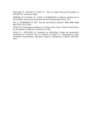 RECUERO, R. ARAUJO, R. ZAGO, G. Why do people Retweet? Proceedings of
ICWSM 2011. Barcelona, Spain.
ROMERO, D.; GALUBA, W.; ASUR, S.; HUBERMAN, B. Influence and Passivity in
Social Media. Social Science Research Network Working Paper Series, 2010.
WU, F.; HUBERMAN, B. 2007. "Novelty and collective attention", Proc. Natl. Acad.
Sci. (USA) 105 (17599).
ZAGO, G.S. Informações jornalísticas no Twitter: redes sociais e filtros de informações.
In: III Simpósio da ABCiber, São Paulo, SP, 2009.
ZAGO, G. e RECUERO, R. Jornalismo em Microblogs: Estudo das apropriações
jornalísticas no Twitter.In: Silva, G.; Künsch, D; Berger, C; e Albuquerque,A. (org).
Jornalismo Contemporâneo: figurações, impasses e perspectivas. Salvador: EDUFBA,
2011.
 