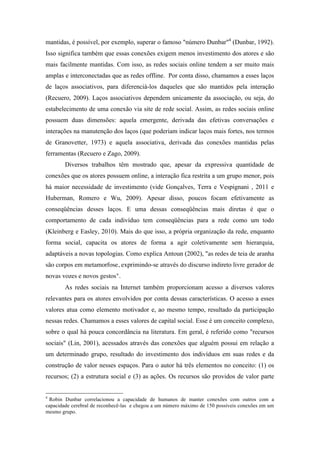 mantidas, é possível, por exemplo, superar o famoso "número Dunbar"4
(Dunbar, 1992).
Isso significa também que essas conexões exigem menos investimento dos atores e são
mais facilmente mantidas. Com isso, as redes sociais online tendem a ser muito mais
amplas e interconectadas que as redes offline. Por conta disso, chamamos a esses laços
de laços associativos, para diferenciá-los daqueles que são mantidos pela interação
(Recuero, 2009). Laços associativos dependem unicamente da associação, ou seja, do
estabelecimento de uma conexão via site de rede social. Assim, as redes sociais online
possuem duas dimensões: aquela emergente, derivada das efetivas conversações e
interações na manutenção dos laços (que poderiam indicar laços mais fortes, nos termos
de Granovetter, 1973) e aquela associativa, derivada das conexões mantidas pelas
ferramentas (Recuero e Zago, 2009).
Diversos trabalhos têm mostrado que, apesar da expressiva quantidade de
conexões que os atores possuem online, a interação fica restrita a um grupo menor, pois
há maior necessidade de investimento (vide Gonçalves, Terra e Vespignani , 2011 e
Huberman, Romero e Wu, 2009). Apesar disso, poucos focam efetivamente as
conseqüências desses laços. E uma dessas conseqüências mais diretas é que o
comportamento de cada indivíduo tem conseqüências para a rede como um todo
(Kleinberg e Easley, 2010). Mais do que isso, a própria organização da rede, enquanto
forma social, capacita os atores de forma a agir coletivamente sem hierarquia,
adaptáveis a novas topologias. Como explica Antoun (2002), "as redes de teia de aranha
são corpos em metamorfose, exprimindo-se através do discurso indireto livre gerador de
novas vozes e novos gestos".
As redes sociais na Internet também proporcionam acesso a diversos valores
relevantes para os atores envolvidos por conta dessas características. O acesso a esses
valores atua como elemento motivador e, ao mesmo tempo, resultado da participação
nessas redes. Chamamos a esses valores de capital social. Esse é um conceito complexo,
sobre o qual há pouca concordância na literatura. Em geral, é referido como "recursos
sociais" (Lin, 2001), acessados através das conexões que alguém possui em relação a
um determinado grupo, resultado do investimento dos indivíduos em suas redes e da
construção de valor nesses espaços. Para o autor há três elementos no conceito: (1) os
recursos; (2) a estrutura social e (3) as ações. Os recursos são providos de valor parte
	
  	
  	
  	
  	
  	
  	
  	
  	
  	
  	
  	
  	
  	
  	
  	
  	
  	
  	
  	
  	
  	
  	
  	
  	
  	
  	
  	
  	
  	
  	
  	
  	
  	
  	
  	
  	
  	
  	
  	
  	
  	
  	
  	
  	
  	
  	
  	
  	
  	
  	
  	
  	
  	
  	
  	
  
4
Robin Dunbar correlacionou a capacidade de humanos de manter conexões com outros com a
capacidade cerebral de reconhecê-las e chegou a um número máximo de 150 possíveis conexões em um
mesmo grupo.
 