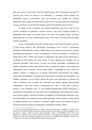pela sua escassez e parte pela cultura do próprio grupo. São os elementos nos quais há
interesse dos atores no acesso e na construção. A estrutura social consiste nas
hierarquias, regras e convenções, além das posições com relação aos recursos
disponíveis, que é capaz de proporcionar acesso a eles. O terceiro elemento compreende
as ações possíveis e as escolhas dos agentes capazes de mobilizar esses recursos.
O capital social é, portanto, um conceito metafórico, que foca o fato de que
existem vantagens em pertencer a grupos sociais, e que essas vantagens podem ser
apropriadas pelo grupo e/ou pelos atores. Os atores, nos grupos sociais, possuem
motivações que os levam a determinadas ações, com vistas a investimentos que darão
retornos esperados5
.
Assim, a participação nas redes sociais online é uma forma de acessar recursos.
E parte desses recursos está relacionada, diretamente, com o acesso à informação
(Coleman, 1988; Bertolini e Bravo, 2004). Dentre essas formas, uma das mais comuns
apontadas pela literatura é o acesso à informação. Um desses exemplos é o trabalho de
Granovetter (1973 e 1983), que mostrou a importância dos laços sociais fracos para a
circulação de informações nas rede sociais. O autor apontou, por exemplo, que as
conexões chamadas "mais fracas", ou seja, com menor intimidade e sentimento são
aquelas responsáveis pelas interconexões entre os grupos de amigos e pelo tráfego de
informações entre os grupos. Assim, uanto maior a quantidade de laços fracos de
alguém, maiores as chances de se receber informações diversificadas que podem
representar oportunidades. O capital social relacionado à circulação de informações está
também conectado com as formas através das quais essa informação se difunde nas
redes e, portanto, com as ações dos indivíduos que podem repassar determinadas
informações e outras não. Assim, a informação em si não é o valor, mas o acesso à
mesma e o seu conteúdo o são. É o que também defende Burt (1992). Finalmente, a
circulação de informações em uma rede social é realizada pelo envolvimento dos atores,
que investem tempo e esforço na seleção e divulgação de determinados elementos e que
necessita também de atenção para que sejam replicados. Neste sentido, as redes sociais
na Internet acabam por constituir e consumir capital social, na medida em que o
produzem através de ações de cooperação e competição (Antoun, 2004).
	
  	
  	
  	
  	
  	
  	
  	
  	
  	
  	
  	
  	
  	
  	
  	
  	
  	
  	
  	
  	
  	
  	
  	
  	
  	
  	
  	
  	
  	
  	
  	
  	
  	
  	
  	
  	
  	
  	
  	
  	
  	
  	
  	
  	
  	
  	
  	
  	
  	
  	
  	
  	
  	
  	
  	
  
5
A Teoria da Escolha Racional, pano de fundo de diversas perspectivas a respeito do capital social,
inclusive a de Coleman (1988), prevê que as ações individuais são baseadas em cálculos de ganho e custo
por todos os atores. Trata-se de uma teoria utilitarista, onde a racionalidade, assim, teria como
fundamento a idéia de que os atores baseiam suas ações na perspectiva de maximizar seus ganhos.
Embora tal visão seja considerada superada pelos teóricos da chamada "Racionalidade Limitada", por
exemplo, ela é relevante na compreensão de parte da teoria proposta.
 