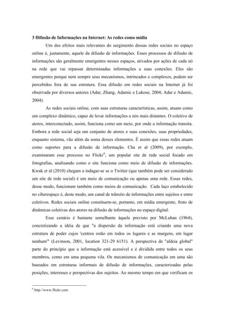 3 Difusão de Informações na Internet: As redes como mídia
Um dos efeitos mais relevantes do surgimento dessas redes sociais no espaço
online é, justamente, aquele da difusão de informações. Esses processos de difusão de
informações são geralmente emergentes nesses espaços, ativados por ações de cada nó
na rede que vai repassar determinadas informações a suas conexões. Eles são
emergentes porque nem sempre seus mecanismos, intrincados e complexos, podem ser
percebidos fora de sua estrutura. Essa difusão em redes sociais na Internet já foi
observada por diversos autores (Adar, Zhang, Adamic e Lukose, 2004; Adar e Adamic,
2004).
As redes sociais online, com suas estruturas características, assim, atuam como
um complexo dinâmico, capaz de levar informações a nós mais distantes. O coletivo de
atores, interconectado, assim, funciona como um meio, por onde a informação transita.
Embora a rede social seja um conjunto de atores e suas conexões, suas propriedades,
enquanto sistema, vão além da soma desses elementos. É assim que essas redes atuam
como suportes para a difusão de informação. Cha et al (2009), por exemplo,
examinaram esse processo no Flickr6
, um popular site de rede social focado em
fotografias, analisando como o site funciona como meio de difusão de informações.
Kwak et al (2010) chegam a indagar-se se o Twitter (que também pode ser considerado
um site de rede social) é um meio de comunicação ou apenas uma rede. Essas redes,
desse modo, funcionam também como meios de comunicação. Cada laço estabelecido
no ciberespaço é, deste modo, um canal de trânsito de informações entre sujeitos e entre
coletivos. Redes sociais online constituem-se, portanto, em mídia emergente, fruto de
dinâmicas coletivas dos atores na difusão de informações no espaço digital.
Esse cenário é bastante semelhante àquele previsto por McLuhan (1964),
concretizando a idéia de que "a dispersão da informação está criando uma nova
estrutura de poder cujos 'centros estão em todos os lugares e as margens, em lugar
nenhum'" (Levinson, 2001, location 321-29 6151). A perspectiva de "aldeia global"
parte do princípio que a informação está acessível e é dividida entre todos os seus
membros, como em uma pequena vila. Os mecanismos de comunicação em uma são
baseados em estruturas informais de difusão de informações, caracterizadas pelas
posições, interesses e perspectivas dos sujeitos. Ao mesmo tempo em que verificam os
	
  	
  	
  	
  	
  	
  	
  	
  	
  	
  	
  	
  	
  	
  	
  	
  	
  	
  	
  	
  	
  	
  	
  	
  	
  	
  	
  	
  	
  	
  	
  	
  	
  	
  	
  	
  	
  	
  	
  	
  	
  	
  	
  	
  	
  	
  	
  	
  	
  	
  	
  	
  	
  	
  	
  	
  
6
http://www.flickr.com	
  
 