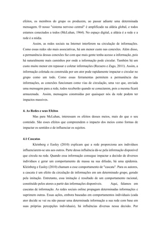 efeitos, os membros do grupo os produzem, ao passar adiante uma determinada
mensagem. O nosso "sistema nervoso central" é amplificado na aldeia global, e todos
estamos conectados a todos (McLuhan, 1964). No espaço digital, a aldeia é a rede e a
rede é a mídia.
Assim, as redes sociais na Internet interferem na circulação de informações.
Como essas redes são mais associativas, há um menor custo nas conexões. Além disso,
a permanência dessas conexões faz com que mais gente tenha acesso a informação, pois
há naturalmente mais caminhos por onde a informação pode circular. Também há um
custo muito menor em repassar e coletar informações (Recuero e Zago, 2011). Assim, a
informação coletada ou construída por um ator pode rapidamente impactar e circular no
grupo como um todo. Como essas ferramentas permitem a permanência das
informações, as conexões funcionam como vias de circulação, uma vez que, enviada
uma mensagem para a rede, todos receberão quando se conectarem, pois a mesma ficará
armazenada. Assim, mensagens construídas por quaisquer nós da rede podem ter
impactos massivos.
4. As Redes e seus Efeitos
Mas para McLuhan, interessam os efeitos desses meios, mais do que o seu
conteúdo. São esses efeitos que compreendem o impacto dos meios como formas de
impactar os sentidos e de influenciar os sujeitos.
4.1 Cascatas
Kleinberg e Easley (2010) explicam que a rede proporciona aos indivíduos
influenciarem-se uns aos outros. Parte dessa influência dá-se pela informação disponível
que circula na rede. Quando essa informação consegue impactar a decisão de diversos
indivíduos e gerar um comportamento de massa na sua difusão, há uma epidemia.
Kleinberg e Easley (2010) chamam a esse comportamento de "cascata". Para os autores,
a cascata é um efeito da circulação de informações em um determinado grupo, gerado
pela imitação. Entretanto, essa imitação é resultado de um comportamento racional,
constituído pelos atores a partir das informações disponíveis. Aqui, falamos em
cascatas de informação. As redes sociais online propagam determinadas informações e
suprimem outras. Essas ações, embora baseadas em comportamentos individuais (cada
ator decide se vai ou não passar uma determinada informação a sua rede com base em
suas próprias percepções individuais), há influências diversas nessa decisão. Por
 