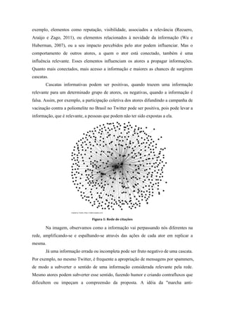 exemplo, elementos como reputação, visibilidade, associados a relevância (Recuero,
Araújo e Zago, 2011), ou elementos relacionados à novidade da informação (Wu e
Huberman, 2007), ou a seu impacto percebidos pelo ator podem influenciar. Mas o
comportamento de outros atores, a quem o ator está conectado, também é uma
influência relevante. Esses elementos influenciam os atores a propagar informações.
Quanto mais conectados, mais acesso a informação e maiores as chances de surgirem
cascatas.
Cascatas informativas podem ser positivas, quando trazem uma informação
relevante para um determinado grupo de atores, ou negativas, quando a informação é
falsa. Assim, por exemplo, a participação coletiva dos atores difundindo a campanha de
vacinação contra a poliomelite no Brasil no Twitter pode ser positiva, pois pode levar a
informação, que é relevante, a pessoas que podem não ter sido expostas a ela.
	
  
Figura	
  1:	
  Rede	
  de	
  citações
Na imagem, observamos como a informação vai perpassando nós diferentes na
rede, amplificando-se e espalhando-se através das ações de cada ator em replicar a
mesma.
Já uma informação errada ou incompleta pode ser fruto negativo de uma cascata.
Por exemplo, no mesmo Twitter, é frequente a apropriação de mensagens por spammers,
de modo a subverter o sentido de uma informação considerada relevante pela rede.
Mesmo atores podem subverter esse sentido, fazendo humor e criando contrafluxos que
dificultem ou impeçam a compreensão da proposta. A idéia da "marcha anti-
 