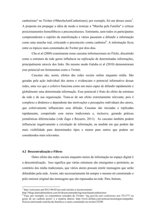 canhotismo" no Twitter (#MarchaAntiCanhotismo), por exemplo, foi um desses casos7
.
A proposta era propagar a idéia de modo a ironizar a "Marcha pela Família" e criticar
posicionamentos homofóbicos e preconceituosos. Entretanto, nem todos os participantes
compreenderam o espírito da manifestação e vários passaram a difundir a informação
como uma marcha real, criticando o preconceito contra canhotos8
. A informação ficou
entre os tópicos mais comentados do Twitter por dois dias.
Cha et al (2008) examinaram essas cascatas informacionais no Flickr, discutindo
como a estrutura da rede gerou influência na replicação de determinadas informações,
principalmente através dos links. Do mesmo modo Galuba et al (2010) demonstraram
esse potencial em ferramentas como o Twitter.
Cascatas são, assim, efeitos das redes sociais online enquanto mídia. São
geradas pela ação individual dos atores e evidenciam o potencial informativo dessas
redes, uma vez que o coletivo funciona como um meio capaz de difundir rapidamente e
globalmente uma determinada informação. Esse potencial é fruto do efeito da estrutura
da rede e de sua organização. Trata-se de um efeito extremamente relevante, pois é
complexo e dinâmico e dependente das motivações e percepções individuais dos atores,
que coletivamente influenciam essa difusão. Cascatas são iniciadas e replicadas
rapidamente, competindo com meios tradicionais e, inclusive, gerando práticas
jornalísticas diferenciadas (vide Zago e Recuero, 2011). As cascatas também podem
influenciar negativamente a circulação de informação, na medida em que podem dar
mais visibilidade para determinados tipos e menor para outros que podem ser
considerados mais relevantes.
4.2 Descentralização e Filtros
Outro efeito das redes sociais enquanto meios de informação no espaço digital é
a descentralização. Isso significa que várias estruturas são emergentes e permitem, ao
contrário dos midia tradicionais, que vários atores possam emitir mensagens que serão
difundidas pela rede. Assim, não necessariamente há sempre o mesmo nó construindo o
polo emissor original das mensagens que são repassadas na rede. Para Antoun,
	
  	
  	
  	
  	
  	
  	
  	
  	
  	
  	
  	
  	
  	
  	
  	
  	
  	
  	
  	
  	
  	
  	
  	
  	
  	
  	
  	
  	
  	
  	
  	
  	
  	
  	
  	
  	
  	
  	
  	
  	
  	
  	
  	
  	
  	
  	
  	
  	
  	
  	
  	
  	
  	
  	
  	
  
7
http://ceticismo.net/2011/06/02/um-mal-sinistro-e-inconveniente/
http://blogs.diariodonordeste.com.br/desencontrando/tag/marchaanticanhotismo/
8
Veja, por exemplo, os comentários retirados do Twitter: "pq marcha anti canhotismo nos TTs???? eu
gosto de ser canhoto porra" e a matéria abaixo: http://www.d24am.com/noticias/tecnologia/campanha-
ficticia-satirizando-marcha-da-familia-e-o-mais-comentado-no-twitter/25290	
  
 