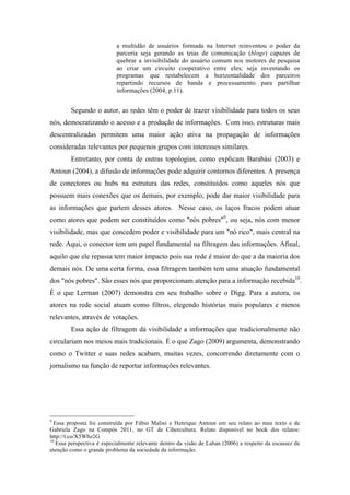 a multidão de usuários formada na Internet reinventou o poder da
parceria seja gerando as teias de comunicação (blogs) capazes de
quebrar a invisibilidade do usuário comum nos motores de pesquisa
ao criar um circuito cooperativo entre eles; seja inventando os
programas que restabelecem a horizontalidade dos parceiros
repartindo recursos de banda e processamento para partilhar
informações (2004, p.11).
Segundo o autor, as redes têm o poder de trazer visibilidade para todos os seus
nós, democratizando o acesso e a produção de informações. Com isso, estruturas mais
descentralizadas permitem uma maior ação ativa na propagação de informações
consideradas relevantes por pequenos grupos com interesses similares.
Entretanto, por conta de outras topologias, como explicam Barabási (2003) e
Antoun (2004), a difusão de informações pode adquirir contornos diferentes. A presença
de conectores ou hubs na estrutura das redes, constituídos como aqueles nós que
possuem mais conexões que os demais, por exemplo, pode dar maior visibilidade para
as informações que partem desses atores. Nesse caso, os laços fracos podem atuar
como atores que podem ser constituídos como "nós pobres"9
, ou seja, nós com menor
visibilidade, mas que concedem poder e visibilidade para um "nó rico", mais central na
rede. Aqui, o conector tem um papel fundamental na filtragem das informações. Afinal,
aquilo que ele repassa tem maior impacto pois sua rede é maior do que a da maioria dos
demais nós. De uma certa forma, essa filtragem também tem uma atuação fundamental
dos "nós pobres". São esses nós que proporcionam atenção para a informação recebida10
.
É o que Lerman (2007) demonstra em seu trabalho sobre o Digg. Para a autora, os
atores na rede social atuam como filtros, elegendo histórias mais populares e menos
relevantes, através de votações.
Essa ação de filtragem dá visibilidade a informações que tradicionalmente não
circulariam nos meios mais tradicionais. É o que Zago (2009) argumenta, demonstrando
como o Twitter e suas redes acabam, muitas vezes, concorrendo diretamente com o
jornalismo na função de reportar informações relevantes.
	
  	
  	
  	
  	
  	
  	
  	
  	
  	
  	
  	
  	
  	
  	
  	
  	
  	
  	
  	
  	
  	
  	
  	
  	
  	
  	
  	
  	
  	
  	
  	
  	
  	
  	
  	
  	
  	
  	
  	
  	
  	
  	
  	
  	
  	
  	
  	
  	
  	
  	
  	
  	
  	
  	
  	
  
9
Essa proposta foi construída por Fábio Malini e Henrique Antoun em seu relato ao meu texto e de
Gabriela Zago na Compós 2011, no GT de Cibercultura. Relato disponível no book dos relatos:
http://t.co/X5Wbz2G
10
Essa perspectiva é especialmente relevante dentro da visão de Lahan (2006) a respeito da escassez de
atenção como o grande problema da sociedade da informação.	
  
 