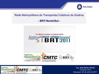 Rede Metropolitana de Transportes Coletivos de Goiânia

                  - BRT-Norte/Sul -




                                                Eng. José Carlos Xavier
                                                     Presidente CMTC
                                             Guayaquil, 26 de abril de 2011
 