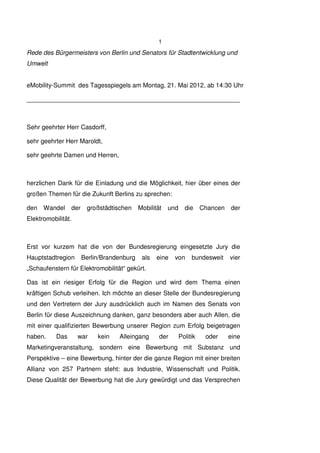 1
Rede des Bürgermeisters von Berlin und Senators für Stadtentwicklung und
Umwelt


eMobility-Summit des Tagesspiegels am Montag, 21. Mai 2012, ab 14:30 Uhr

_____________________________________________________________



Sehr geehrter Herr Casdorff,

sehr geehrter Herr Maroldt,

sehr geehrte Damen und Herren,



herzlichen Dank für die Einladung und die Möglichkeit, hier über eines der
großen Themen für die Zukunft Berlins zu sprechen:

den Wandel       der    großstädtischen     Mobilität   und     die     Chancen   der
Elektromobilität.



Erst vor kurzem hat die von der Bundesregierung eingesetzte Jury die
Hauptstadtregion       Berlin/Brandenburg    als   eine   von      bundesweit     vier
„Schaufenstern für Elektromobilität“ gekürt.

Das ist ein riesiger Erfolg für die Region und wird dem Thema einen
kräftigen Schub verleihen. Ich möchte an dieser Stelle der Bundesregierung
und den Vertretern der Jury ausdrücklich auch im Namen des Senats von
Berlin für diese Auszeichnung danken, ganz besonders aber auch Allen, die
mit einer qualifizierten Bewerbung unserer Region zum Erfolg beigetragen
haben.     Das      war     kein   Alleingang       der       Politik    oder     eine
Marketingveranstaltung, sondern eine Bewerbung mit Substanz und
Perspektive – eine Bewerbung, hinter der die ganze Region mit einer breiten
Allianz von 257 Partnern steht: aus Industrie, Wissenschaft und Politik.
Diese Qualität der Bewerbung hat die Jury gewürdigt und das Versprechen
 