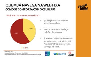 QUEM JÁ NAVEGA NA WEB FIXA
 COMO SE COMPORTA COM O CELULAR?
   Você acessa a internet pelo celular?

                                                              •    40.8% já acessa a internet
                                                                   através do celular

                                            40,8%
                                                              •    Isso representa mais de 30
                 59,2%
                                                                   milhões de pessoas;

                                                              •    A internet móvel tem números
                                                                   superiores aos que a internet
                                                                   “tradicional” apresentava no
                               Sim    Não
                                                                   começo de 2008.

Fonte: FEV-2011
Pesquisa Mobilize - Consumidor Movel 2011
http://www.slideshare.net/GrupoPontomobi/pesquisa-mobilize-2010#
 