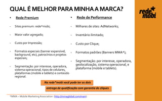 QUAL É MELHOR PARA MINHA A MARCA?
•   Rede Premium                                 •    Rede de Performance

-   Sites premium: rede*mobi;                    -   Milhares de sites: AdNetworks;

-   Maior valor agregado;                        -   Inventário ilimitado;

-   Custo por Impressão;                         -   Custo por Clique;

-   Formatos especiais (banner expansível,       -   Formatos padrões (Banners MMA*);
    background, etc), patrocínios e projetos
    especiais;
                                                 -   Segmentação: por interesse, operadora,
                                                     geolocalização, sistema operacional, e
-   Segmentação: por interesse, operadora,
    sistema operacional, tipos de celulares,         plataforma (mobile e tablets).
    plataformas (mobile e tablets) e conteúdo
    regional.
                            Na rede*mobi você pode ter os dois
                              entrega de qualificação com garantia de cliques

*MMA – Mobile Marketing Association (http://mmaglobal.com/main)
 
