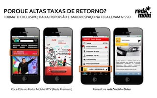 PORQUE ALTAS TAXAS DE RETORNO?
FORMATO EXCLUSIVO, BAIXA DISPERSÃO E MAIOR ESPAÇO NA TELA LEVAM A ISSO




    Coca-Cola no Portal Mobile MTV (Rede Premium)   Renault na rede*mobi – Guias
 