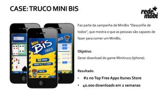 CASE: TRUCO MINI BIS

                                        Faz parte da campanha de MiniBis “Desconfie de
                                        todos”, que mostra o que as pessoas são capazes de
                                        fazer para comer um MiniBis.


                                        Objetivo:
                                        Gerar download do game Minitruco (Iphone).


                                        Resultado:
                                        •   #2 no Top Free Apps Itunes Store
Mini Bis- Patrocínio de Jogo de Truco
               Mobile                   • 40.000 downloads em 2 semanas
 