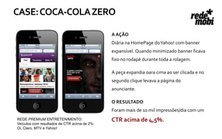 CASE: COCA-COLA ZERO

                                              A AÇÃO
                                              Diária na HomePage do Yahoo! com banner
                                              expansível. Quando minimizado banner ficava
                                              fixo no rodapé durante toda a rolagem.

                                              A peça expandia oara cima ao ser clicada e no
                                              segundo clique levava a página do
                                              anunciante.

                                              O RESULTADO
                                              Foram mais de 10 mil impressões/dia com um
REDE PREMIUM ENTRETENIMENTO:                  CTR acima de 4,5%.
Veículos com resultados de CTR acima de 2%:
Oi, Claro, MTV e Yahoo!
 