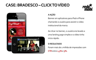 CASE: BRADESCO – CLICK TO VÍDEO

                    A AÇÃO
                    Banner em aplicativos para iPad e iPhone
                    chamando o usuário para assistir o vídeo
                    institucional da marca.

                    Ao clicar no banner, o usuário era levado a
                    uma landing page simples e o vídeo tinha
                    início rápido.

                    O RESULTADO
                    Foram mais de 1 milhão de impressões com
                    CTR entre 1,3% e 3%.
 