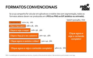 FORMATOS CONVENCIONAIS
       Se a sua campanha for veicular em aplicativos e mobile sites sem segmentação, todos os
       formatos abaixo devem ser produzidos em JPEG ou PNG ou GIF (estático ou animado).
                                                                                                                  Splash (320x480), 8 kb
         Clique e saiba mais!   120 x 20, 1kb
        Clique e ligue agora!          168 x 28, 2kb

        Clique e veja o mapa!                   216 x 36, 3kb
                                                                                                                      Clique agora e
        Clique e faça já o seu cadastro!                       300 x 50, 5kb                                         veja o conteúdo
                                                                                                                        completo!
         Clique agora e assista o vídeo!                           320 x 40, 7kb


          Clique agora e veja o conteúdo completo!                                          460 x 77, 7kb


OBS: A contabilização de impressões por terceiros, só pode ser feita através de redirect. Não veiculamos pixel contador e nem tags.
 