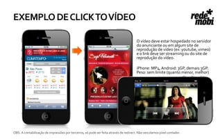 EXEMPLO DE CLICK TO VÍDEO

                                                                                        O vídeo deve estar hospedado no servidor
                                                                                        do anunciante ou em algum site de
                                                                                        reprodução de vídeo (ex: youtube, vimeo)
                                                                                        e o link deve ser streaming ou do site de
                                                                                        reprodução do vídeo.

                                                                                        iPhone: MP4, Android: 3GP, demais:3GP.
                                                                                        Peso: sem limite (quanto menor, melhor)




OBS: A contabilização de impressões por terceiros, só pode ser feita através de redirect. Não veiculamos pixel contador.
 