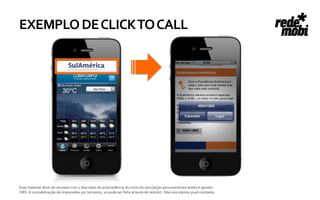 EXEMPLO DE CLICK TO CALL




Esse material deve ser enviado com 7 dias úteis de antecedência do início da veiculação para eventuais testes e ajustes.
OBS: A contabilização de impressões por terceiros, só pode ser feita através de redirect. Não veiculamos pixel contador.
 