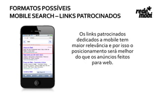 FORMATOS POSSÍVEIS
MOBILE SEARCH – LINKS PATROCINADOS

                     Os links patrocinados
                    dedicados a mobile tem
                  maior relevância e por isso o
                  posicionamento será melhor
                   do que os anúncios feitos
                           para web.
 
