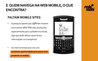 E QUEM NAVEGA NA WEB MOBILE, O QUE
ENCONTRA?
FALTAM MOBILE SITES
•   A pesquisa aponta que 79% dos maiores
    anunciantes NÃO TÊM sites produzidos
    especialmente para a plataforma móvel,
    algo que pode afastar quem busca
    informações no smartphone.


•   Ao mesmo tempo que cria uma
    excelente oportunidade para quem está
    presente no mobile.
 