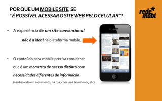 POR QUE UM MOBILE SITE SE
    “É POSSÍVEL ACESSAR O SITE WEB PELO CELULAR”?

• A experiência de um site convencional

           não é a ideal na plataforma mobile.



•    O conteúdo para mobile precisa considerar

     que é um momento de acesso distinto com

     necessidades diferentes de informação
     (usuário está em movimento, na rua, com uma tela menor, etc).
 