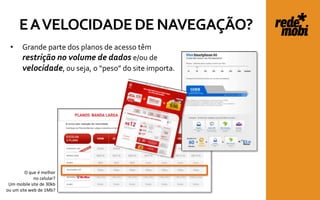 E A VELOCIDADE DE NAVEGAÇÃO?
  •    Grande parte dos planos de acesso têm
       restrição no volume de dados e/ou de
       velocidade, ou seja, o “peso” do site importa.




         O que é melhor
             no celular?
 Um mobile site de 30kb
ou um site web de 1Mb?
 