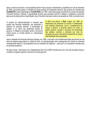 Após a renúncia de Collor o vice-presidente Itamar Franco assumiu oficialmente a presidência em 29 de dezembro
de 1992, procurando ajustar o ministério às forças políticas do Congresso Nacional. Seu governo foi marcado pelo
PLEBISCITO e pela implantação do PLANO REAL em 1994 criado pela equipe econômica do ministro da fazenda,
Fernando Henrique Cardoso. A popularidade do plano que conseguiu diminuir a inflação e estabilizar a economia
após anos de descontrole e hiperinflação, deu a Fernando Henrique a vitória nas eleições de 1994 no primeiro turno.

                                                         O último dos planos, o Real, chegou, em 1994, se
O período da redemocratização é marcado pelo
                                                         destacando dos anteriores por buscar a estabilização
avanço das fórmulas neoliberais, que estimulam a
                                                         sem medidas tradicionais, como o congelamento de
abertura do mercado nacional, a privatização de
                                                         preços e salários. A proposta básica era conter os
estatais e um recuo nos programas sociais do
                                                         gastos públicos, acelerar o processo de privatização
governo. A inflação é controlada, porém a economia
                                                         das estatais, controlar a demanda por meio da
cresce pouco, e a dívida externa e o desemprego
                                                         elevação dos juros e pressionar diretamente os preços
aumentam.
                                                         pela facilitação das importações.
Após a reeleição de Fernando Henrique Cardoso, em 1998, o real sofre uma maxidesvalorização decorrente de uma
série de ataques especulativos à moeda do País. As desvalorizações vêm prosseguindo em virtude do crescente
endividamento externo e da perspectiva de uma moratória da Argentina – país que é um importante mercado para
os produtos brasileiros.

No plano social, o Movimento dos Trabalhadores Sem-Terra (MST) transforma-se em uma das principais forças a
contestar o programa agrário e econômico do atual governo.
 