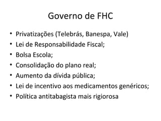 Governo de FHC
•   Privatizações (Telebrás, Banespa, Vale)
•   Lei de Responsabilidade Fiscal;
•   Bolsa Escola;
•   Consolidação do plano real;
•   Aumento da dívida pública;
•   Lei de incentivo aos medicamentos genéricos;
•   Política antitabagista mais rigiorosa
 