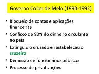 Governo Collor de Melo (1990-1992)

• Bloqueio de contas e aplicações
  financeiras
• Confisco de 80% do dinheiro circulante
  no país
• Extinguiu o cruzado e restabeleceu o
  cruzeiro
• Demissão de funcionários públicos
• Processo de privatizações
 