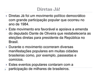 Diretas Já!
 Diretas Já foi um movimento político democrático
com grande participação popular que ocorreu no
ano de 1984.
 Este movimento era favorável e apoiava a emenda
do deputado Dante de Oliveira que restabeleceria as
eleições diretas para presidente da República no
Brasil.
 Durante o movimento ocorreram diversas
manifestações populares em muitas cidades
brasileiras como, por exemplo, passeatas e
comícios.
 Estes eventos populares contaram com a
participação de milhares de brasileiros.
 