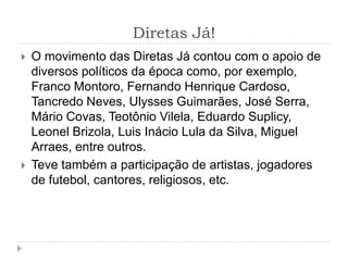 Diretas Já!
 O movimento das Diretas Já contou com o apoio de
diversos políticos da época como, por exemplo,
Franco Montoro, Fernando Henrique Cardoso,
Tancredo Neves, Ulysses Guimarães, José Serra,
Mário Covas, Teotônio Vilela, Eduardo Suplicy,
Leonel Brizola, Luis Inácio Lula da Silva, Miguel
Arraes, entre outros.
 Teve também a participação de artistas, jogadores
de futebol, cantores, religiosos, etc.
 