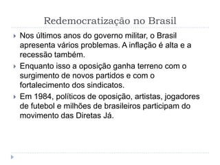 Redemocratização no Brasil
 Nos últimos anos do governo militar, o Brasil
apresenta vários problemas. A inflação é alta e a
recessão também.
 Enquanto isso a oposição ganha terreno com o
surgimento de novos partidos e com o
fortalecimento dos sindicatos.
 Em 1984, políticos de oposição, artistas, jogadores
de futebol e milhões de brasileiros participam do
movimento das Diretas Já.
 