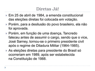 Diretas Já!
 Em 25 de abril de 1984, a emenda constitucional
das eleições diretas foi colocada em votação.
 Porém, para a desilusão do povo brasileiro, ela não
foi aprovada.
 Porém, em função de uma doença, Tancredo
faleceu antes de assumir o cargo, sendo que o vice,
José Sarney, tornou-se o primeiro presidente civil
após o regime de Ditadura Militar (1964-1985).
 As eleições diretas para presidente do Brasil só
ocorreriam em 1989, após ser estabelecida
na Constituição de 1988.
 