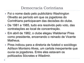 Democracia Corintiana
 Foi o nome dado pelo publicitário Washington
Olivetto ao período em que os jogadores do
Corinthians participavam das decisões do clube.
 De 1981 a 1985, tudo era resolvido pelo voto, das
contratações ao local de concentração.
 Em abril de 1982, o clube elegeu Waldemar Pires
como presidente, encerrando o reinado de Vicente
Matheus.
 Pires indicou para a diretoria de futebol o sociólogo
Adílson Monteiro Alves, um cartola inexperiente que
ouvia os jogadores. Entre eles estavam os
politizados Sócrates e Wladimir.
 