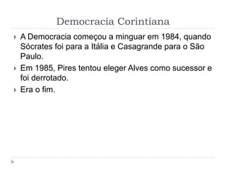 Democracia Corintiana
 A Democracia começou a minguar em 1984, quando
Sócrates foi para a Itália e Casagrande para o São
Paulo.
 Em 1985, Pires tentou eleger Alves como sucessor e
foi derrotado.
 Era o fim.
 