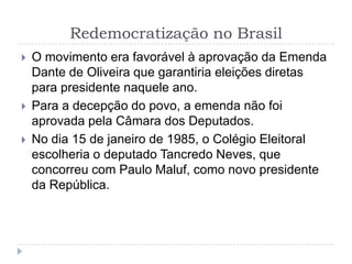Redemocratização no Brasil
 O movimento era favorável à aprovação da Emenda
Dante de Oliveira que garantiria eleições diretas
para presidente naquele ano.
 Para a decepção do povo, a emenda não foi
aprovada pela Câmara dos Deputados.
 No dia 15 de janeiro de 1985, o Colégio Eleitoral
escolheria o deputado Tancredo Neves, que
concorreu com Paulo Maluf, como novo presidente
da República.
 
