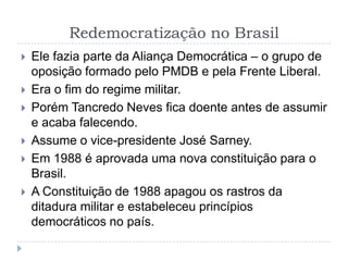 Redemocratização no Brasil
 Ele fazia parte da Aliança Democrática – o grupo de
oposição formado pelo PMDB e pela Frente Liberal.
 Era o fim do regime militar.
 Porém Tancredo Neves fica doente antes de assumir
e acaba falecendo.
 Assume o vice-presidente José Sarney.
 Em 1988 é aprovada uma nova constituição para o
Brasil.
 A Constituição de 1988 apagou os rastros da
ditadura militar e estabeleceu princípios
democráticos no país.
 