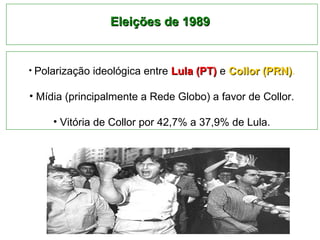 EElleeiiççõõeess ddee 11998899 
• Polarização ideológica entre LLuullaa ((PPTT)) e CCoolllloorr ((PPRRNN)). 
• Mídia (principalmente a Rede Globo) a favor de Collor. 
• Vitória de Collor por 42,7% a 37,9% de Lula. 
 