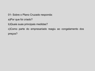 01- Sobre o Plano Cruzado responda: 
a)Por que foi criado? 
b)Quais suas principais medidas? 
c)Como parte do empresariado reagiu ao congelamento dos 
preços? 
 