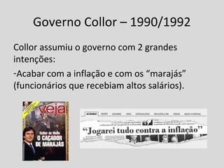 Governo Collor – 1990/1992 
Collor assumiu o governo com 2 grandes 
intenções: 
-Acabar com a inflação e com os “marajás” 
(funcionários que recebiam altos salários). 
 