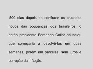 500 dias depois de confiscar os cruzados 
novos das poupanças dos brasileiros, o 
então presidente Fernando Collor anunciou 
que começaria a devolvê-los em duas 
semanas, porém em parcelas, sem juros e 
correção da inflação. 
 