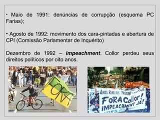 • Maio de 1991: denúncias de corrupção (esquema PC 
Farias); 
• Agosto de 1992: movimento dos cara-pintadas e abertura de 
CPI (Comissão Parlamentar de Inquérito) 
Dezembro de 1992 – iimmppeeaacchhmmeenntt. Collor perdeu seus 
direitos políticos por oito anos. 
 