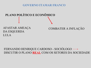 GOVERNO ITAMAR FRANCO 
PLANO POLÍTICO E ECONÔMICO 
AFASTAR AMEAÇA 
DA ESQUERDA 
LULA 
COMBATER A INFLAÇÃO 
FERNANDO HENRIQUE CARDOSO - SOCIÓLOGO 
DISCUTIR O PLANO REAL COM OS SETORES DA SOCIEDADE 
 