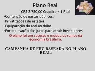 Plano Real 
CR$ 2.750,00 Cruzeiro = 1 Real 
-Contenção de gastos públicos. 
-Privatizações de estatais. 
-Equiparação do real ao dólar. 
-Forte elevação dos juros para atrair investidores 
O plano foi um sucesso e mudou os rumos da 
economia brasileira. 
CAMPANHA DE FHC BASEADA NO PLANO 
REAL. 
 