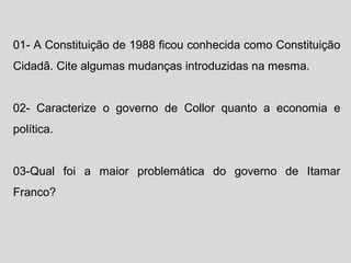 01- A Constituição de 1988 ficou conhecida como Constituição 
Cidadã. Cite algumas mudanças introduzidas na mesma. 
02- Caracterize o governo de Collor quanto a economia e 
política. 
03-Qual foi a maior problemática do governo de Itamar 
Franco? 
 