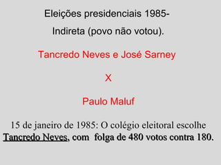 Eleições presidenciais 1985- 
Indireta (povo não votou). 
Tancredo Neves e José Sarney 
X 
Paulo Maluf 
15 de janeiro de 1985: O colégio eleitoral escolhe 
TTaannccrreeddoo NNeevveess,, ccoomm ffoollggaa ddee 448800 vvoottooss ccoonnttrraa 118800.. 
 