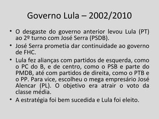 Governo Lula – 2002/2010 
• O desgaste do governo anterior levou Lula (PT) 
ao 2º turno com José Serra (PSDB). 
• José Serra prometia dar continuidade ao governo 
de FHC. 
• Lula fez alianças com partidos de esquerda, como 
o PC do B, e de centro, como o PSB e parte do 
PMDB, até com partidos de direita, como o PTB e 
o PP. Para vice, escolheu o mega empresário José 
Alencar (PL). O objetivo era atrair o voto da 
classe média. 
• A estratégia foi bem sucedida e Lula foi eleito. 
 